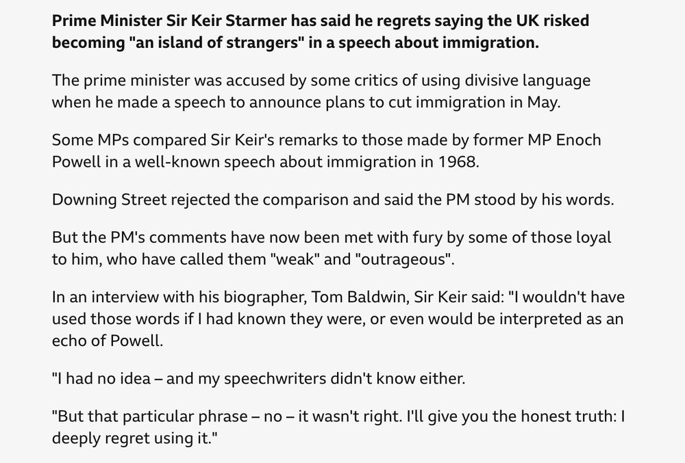 From BBC website: 
Prime Minister Sir Keir Starmer has said he regrets saying the UK risked becoming "an island of strangers" in a speech about immigration.
The prime minister was accused by some critics of using divisive language when he made a speech to announce plans to cut immigration in May.
Some MPs compared Sir Keir's remarks to those made by former MP Enoch Powell in a well-known speech about immigration in 1968.
Downing Street rejected the comparison and said the PM stood by his words.
But the PM's comments have now been met with fury by some of those loyal to him, who have called them "weak" and "outrageous".
In an interview with his biographer, Tom Baldwin, Sir Keir said: "I wouldn't have used those words if I had known they were, or even would be interpreted as an echo of Powell.
"I had no idea – and my speechwriters didn't know either.
"But that particular phrase – no – it wasn't right. I'll give you the honest truth: I deeply regret using it."