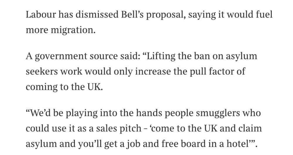 Labour has dismissed Bell’s proposal, saying it would fuel more migration.
A government source said: “Lifting the ban on asylum seekers work would only increase the pull factor of coming to the UK.
“We’d be playing into the hands people smugglers who could use it as a sales pitch – ‘come to the UK and claim asylum and you’ll get a job and free board in a hotel’”.