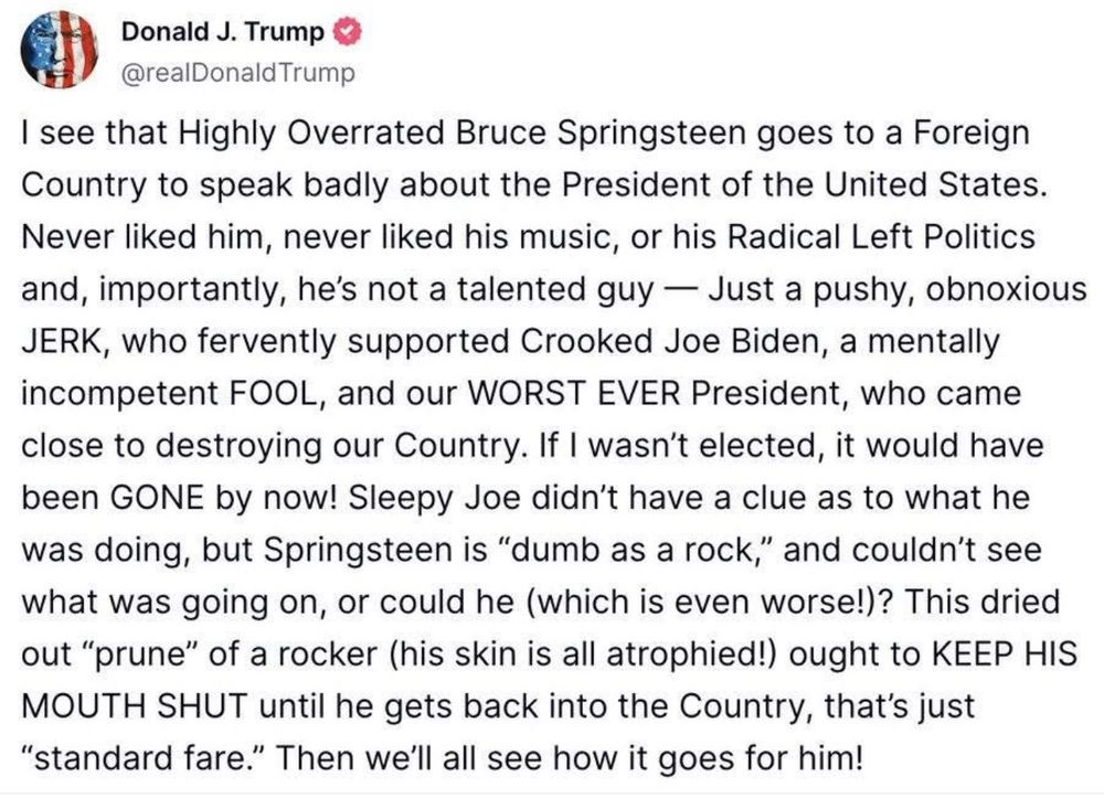 Here is the exact quote from the Trumps social media post:

I see that Highly Overrated Bruce Springsteen goes to a Foreign Country to speak badly about the President of the United States. Never liked him, never liked his music, or his Radical Left Politics and, importantly, he’s not a talented guy — Just a pushy, obnoxious JERK, who fervently supported Crooked Joe Biden, a mentally incompetent FOOL, and our WORST EVER President, who came close to destroying our Country. If I wasn’t elected, it would have been GONE by now! Sleepy Joe didn’t have a clue as to what he was doing, but Springsteen is “dumb as a rock,” and couldn’t see what was going on, or could he (which is even worse)? This dried out “prune” of a rocker (his skin is all atrophied!) ought to KEEP HIS MOUTH SHUT until he gets back into the Country, that’s just “standard fare.” Then we’ll all see how it goes for him!