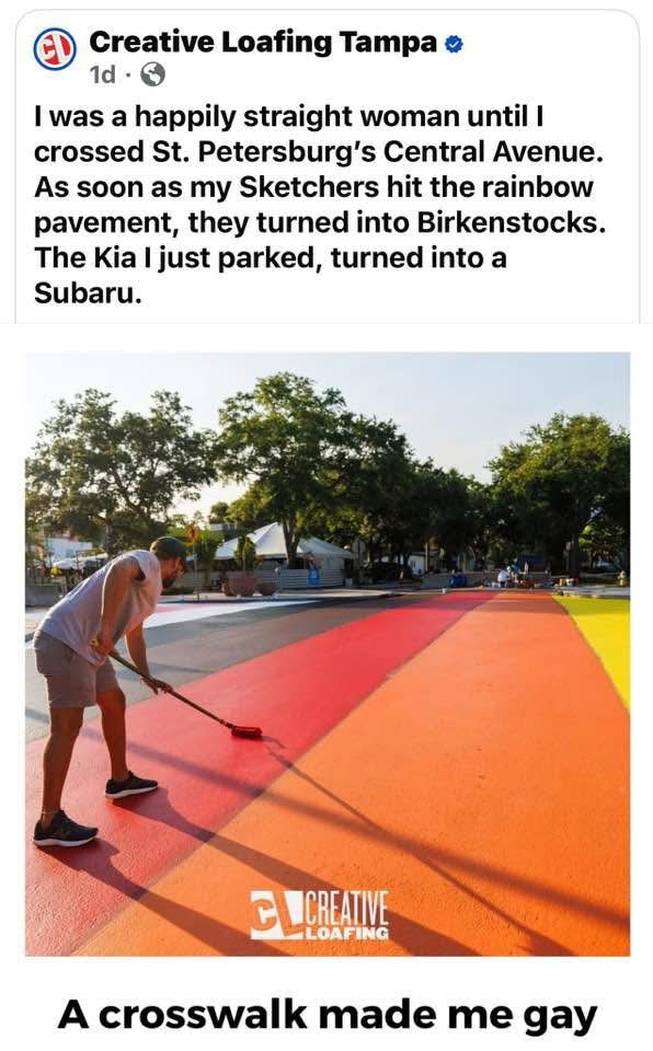 A picture of a rainabow crosswalk with these words:

I was a happily straight woman until I cross St. Petersburg central Avenue. As soon as my sketchers hit the rainbow pavement, they turned into Birkenstocks. The Kia, I just parked, turned into a Subaru.