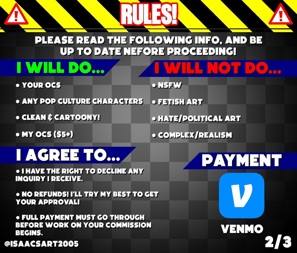 Rules 2/3

Please read the following Info, and be up to date Before Proceeding!

✅️I will so...✅️
- Your OCs 
- Any pop culture Characters
- Clean and Cartoony!
- My OCs ($5+)

❌️I will NOT do...❌️
- NSFW
- Fetish Art
- Hate/Political Art
- Complex/Realistic

‼️I agree to...‼️
- I have the right to decline any inquiry I Receive.
- No Refunds, I'll try my best to get your approval!
- Full Payment Must go through before work on your commission begins.

💵Payment💵 
Venmo