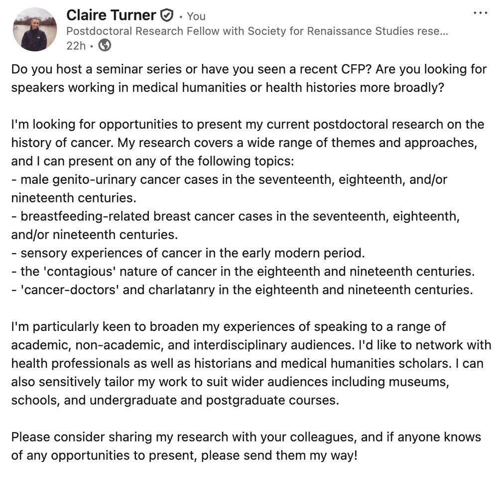 Do you host a seminar series or have you seen a recent CFP? Are you looking for speakers working in medical humanities or health histories more broadly?

I'm looking for opportunities to present my current postdoctoral research on the history of cancer. My research covers a wide range of themes and approaches, and I can present on any of the following topics:
- male genito-urinary cancer cases in the seventeenth, eighteenth, and/or nineteenth centuries.
- breastfeeding-related breast cancer cases in the seventeenth, eighteenth, and/or nineteenth centuries.
- sensory experiences of cancer in the early modern period.
- the 'contagious' nature of cancer in the eighteenth and nineteenth centuries.
- 'cancer-doctors' and charlatanry in the eighteenth and nineteenth centuries.

I'm particularly keen to broaden my experiences of speaking to a range of academic, non-academic, and interdisciplinary audiences. I'd like to network with health professionals as well as historians and medical humanities scholars. I can also sensitively tailor my work to suit wider audiences including museums, schools, and undergraduate and postgraduate courses.

Please consider sharing my research with your colleagues, and if anyone knows of any opportunities to present, please send them my way!