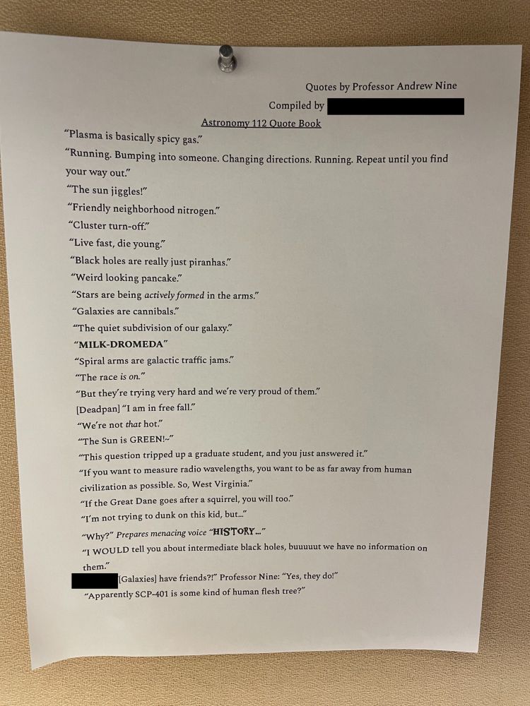 A list of quotes from my introductory astronomy class:

"Plasma is basically spicy gas."

"Running. Bumping into someone. Changing directions. Running. Repeat until you find your way out."

"The sun jiggles!"

"Friendly neighborhood nitrogen."

"Cluster turn-off."

"Live fast, die young."

"Black holes are really just piranhas."

"Weird looking pancake."

"Stars are being actively formed in the arms."

"Galaxies are cannibals."

"The quiet subdivision of our galaxy."

"MILK-DROMEDA"

"Spiral arms are galactic traffic jams."

"The race is on."

"But they're trying very hard and we're very proud of them."

[Deadpan] "I am in free fall."

"We're not that hot."

"The Sun is GREEN!~"

"This question tripped up a graduate student, and you just answered it."

"If you want to measure radio wavelengths, you want to be as far away from human civilization as possible. So, West Virginia."

"If the Great Dane goes after a squirrel, you will too."

"I'm not trying to dunk on this kid, but.."

"Why?" Prepares menacing voice 'HISTORY.."

"I WOULD tell you about intermediate black holes, buuuuut we have no information on them."

"[Galaxies] have friends?!" Professor Nine: "Yes, they do!"

"Apparently SCP-401 is some kind of human flesh tree?"