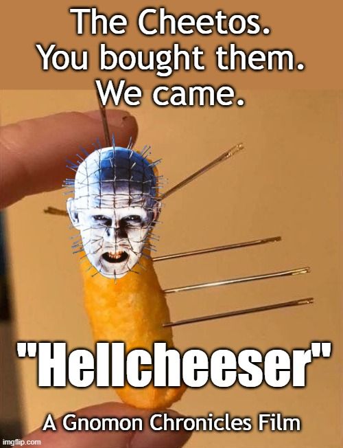 #GnomonTV
"Hellcheeser" (1987)

Supernatural horror film about a cheese-based snack food which summons the Cheddarbites, a group of extra-dimensional, sadomasochistic beings who cannot differentiate between Cheetos and Doritos.

https://youtube.com/watch?v=dbogOqTzyxY
https://gnomonchronicles.com/wiki/Hellcheeser
