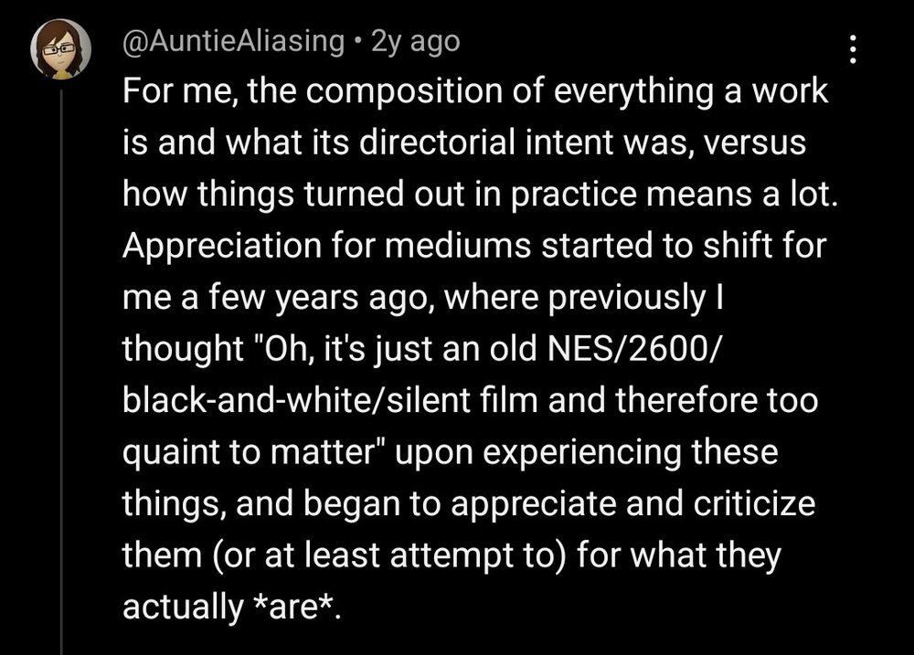 @AuntieAliasing 2y ago

For me, the composition of everything a work is and what its directorial intent was, versus how things turned out in practice means a lot. Appreciation for mediums started to shift for me a few years ago, where previously I thought "Oh, it's just an old NES/2600/black-and-white/silent film and therefore too quaint to matter" upon experiencing these things, and began to appreciate and criticize them (or at least attempt to) for what they actually *are*.