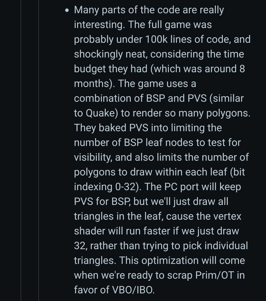 Many parts of the code are really interesting. The full game was probably under 100k lines of code, and shockingly neat, considering the time budget they had (which was around 8 months). The game uses a combination of BSP and PVS (similar to Quake) to render so many polygons. They baked PVS into limiting the number of BSP leaf nodes to test for visibility, and also limits the number of polygons to draw within each leaf (bit indexing 0-32). The PC port will keep PVS for BSP, but we'll just draw all triangles in the leaf, cause the vertex shader will run faster if we just draw 32, rather than trying to pick individual triangles. This optimization will come when we're ready to scrap Prim/OT in favor of VBO/IBO. 