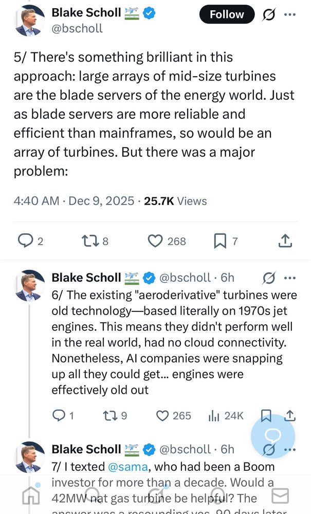 screenshot from some tweets that are in the thread that starts here: https://x.com/bscholl/status/1998372107215122910

text in screenshot:

5/ There's something brilliant in this approach: large arrays of mid-size turbines are the blade servers of the energy world. Just as blade servers are more reliable and efficient than mainframes, so would be an array of turbines. But there was a major problem:

6/ The existing "aeroderivative" turbines were old technology—based literally on 1970s jet engines. This means they didn't perform well in the real world, had no cloud connectivity. Nonetheless, AI companies were snapping up all they could get... engines were effectively old out