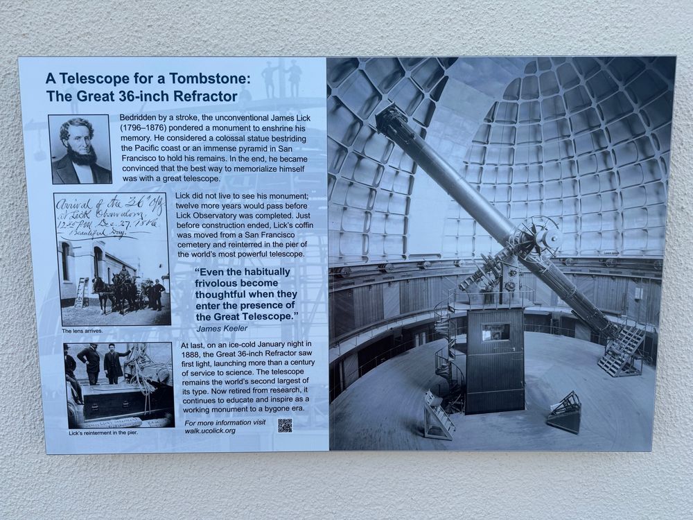 informational placard on a wall

"A TELESCOPE FOR A TOMBSTONE: THE GREAT 36-INCH REFRACTOR

Bedridden by a stroke, the unconventional James Lick (1796-1876) pondered a monument to enshrine his memory. He considered a colossal statue bestriding the Pacific coast or an immense pyramid in San Francisco to hold his remains. In the end, he became convinced that the best way to memorialize himself was with a great telescope.

Lick did not live to see his monument; twelve more years would pass before Lick Observatory was completed. Just before construction ended, Lick's coffin was moved from a San Francisco cemetery and reinterred in the pier of the world's most powerful telescope.

"Even the habitually frivolous become thoughtful when they enter the presence of the Great Telescope." -James Keeler

At last, on an ice-cold January night in 1888, the Great 36-inch Refractor saw first light, launching more than a century of service to science. The telescope remains the world's second largest of its type. Now retired from research, it continues to educate and inspire as a working monument to a bygone era.

For more information visit walk.ucolick.org"