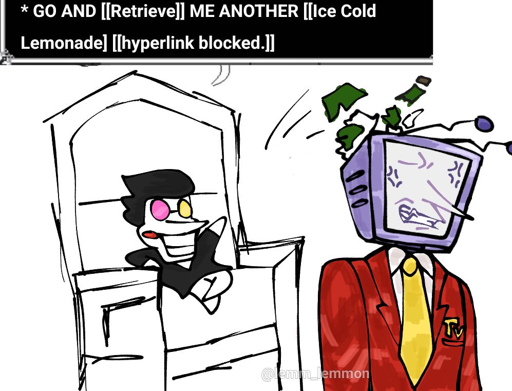 Drawing of Spamton throwing a bottle of beer at Tenna and saying "GO AND [[Retrieve]] ME ANOTHER [[Ice Cold Lemonade] [[hyperlink blocked.]]