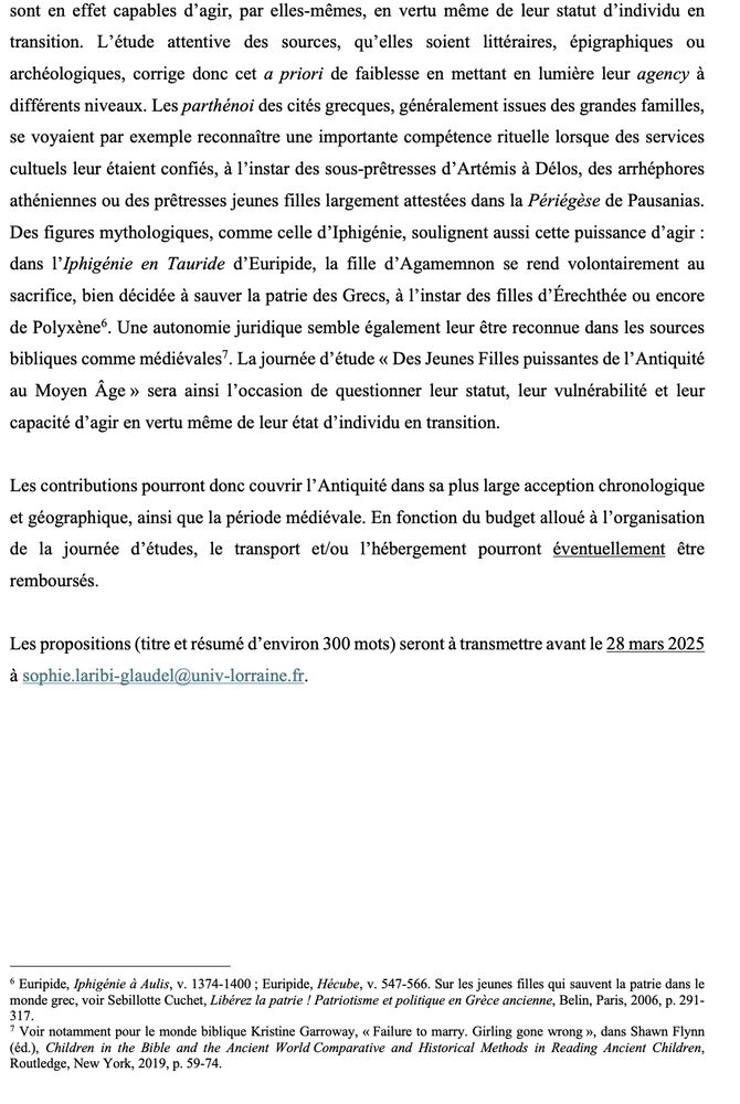 sont en effet capables d’agir, par elles-mêmes, en vertu même de leur statut d’individu en transition. L’étude attentive des sources, qu’elles soient littéraires, épigraphiques ou archéologiques, corrige donc cet a priori de faiblesse en mettant en lumière leur agency à différents niveaux. Les parthénoi des cités grecques, généralement issues des grandes familles, se voyaient par exemple reconnaître une importante compétence rituelle lorsque des services cultuels leur étaient confiés, à l’instar des sous-prêtresses d’Artémis à Délos, des arrhéphores athéniennes ou des prêtresses jeunes filles largement attestées dans la Périégèse de Pausanias. Des figures mythologiques, comme celle d’Iphigénie, soulignent aussi cette puissance d’agir : dans l’Iphigénie en Tauride d’Euripide, la fille d’Agamemnon se rend volontairement au sacrifice, bien décidée à sauver la patrie des Grecs, à l’instar des filles d’Érechthée ou encore de Polyxène6. Une autonomie juridique semble également leur être reconnue dans les sources bibliques comme médiévales7. La journée d’étude « Des Jeunes Filles puissantes de l’Antiquité au Moyen Âge » sera ainsi l’occasion de questionner leur statut, leur vulnérabilité et leur capacité d’agir en vertu même de leur état d’individu en transition.
Les contributions pourront donc couvrir l’Antiquité dans sa plus large acception chronologique et géographique, ainsi que la période médiévale. En fonction du budget alloué à l’organisation de la journée d’études, le transport et/ou l’hébergement pourront éventuellement être remboursés.
Les propositions (titre et résumé d’environ 300 mots) seront à transmettre avant le 28 mars 2025 à sophie.laribi-glaudel@univ-lorraine.fr.