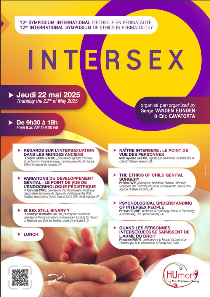 Programme du symposium Intersex organisé par le CHU de Charleroi et le service de néonatalogie qui aura lieu jeudi 22 mai de 9h30 à 18h. 

Sophie Laribi Glaudel : Regards sur l'intersexuation dans les mondes anciens
François Paris : Variatiosn du développement génital : le point de vue de l'endocrinologue pédiatrique
Christoph Rehmann Sutter : Is sex still binary ?
Sylviane Lacroix : Naître intersexe : le point de vue des personnes
Brian Earp - The Ethics of Child Genital Surgery
Peter Hegarty - Psychological Understanding of Intersex People
Isabel Rorive - Quand les personnes intersexes se saisissent de l'arme du droit