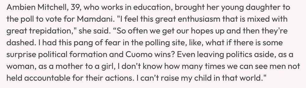Ambien Mitchell, 39, who works in education, brought her young daughter to the poll to vote for Mamdani. "I feel this great enthusiasm that is mixed with great trepidation," she said. "So often we get our hopes up and then they're dashed. I had this pang of fear in the polling site, like, what if there is some surprise political formation and Cuomo wins? Even leaving politics aside, as a woman, as a mother to a girl, I don't know how many times we can see men not held accountable for their actions. I can't raise my child in that world."