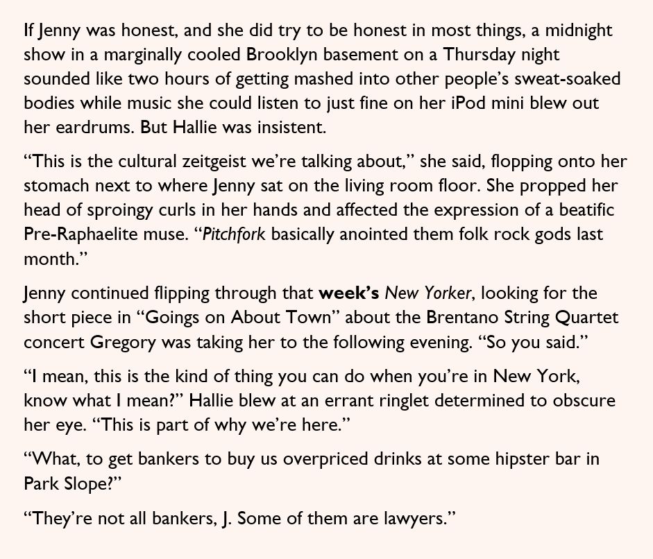 If Jenny was honest, and she did try to be honest in most things, a midnight show in a marginally cooled Brooklyn basement on a Thursday night sounded like two hours of getting mashed into other people’s sweat-soaked bodies while music she could listen to just fine on her iPod mini blew out her eardrums. But Hallie was insistent.

“This is the cultural zeitgeist we’re talking about,” she said, flopping onto her stomach next to where Jenny sat on the living room floor. She propped her head of sproingy curls in her hands and affected the expression of a beatific Pre-Raphaelite muse. “Pitchfork basically anointed them folk rock gods last month.”

Jenny continued flipping through that week’s New Yorker, looking for the short piece in “Goings on About Town” about the Brentano String Quartet concert Gregory was taking her to the following evening. “So you said.”

“I mean, this is the kind of thing you can do when you’re in New York, know what I mean?” Hallie blew at an errant ringlet determined to obscure her eye. “This is part of why we’re here.”

“What, to get bankers to buy us overpriced drinks at some hipster bar in Park Slope?”

“They’re not all bankers, J. Some of them are lawyers.”