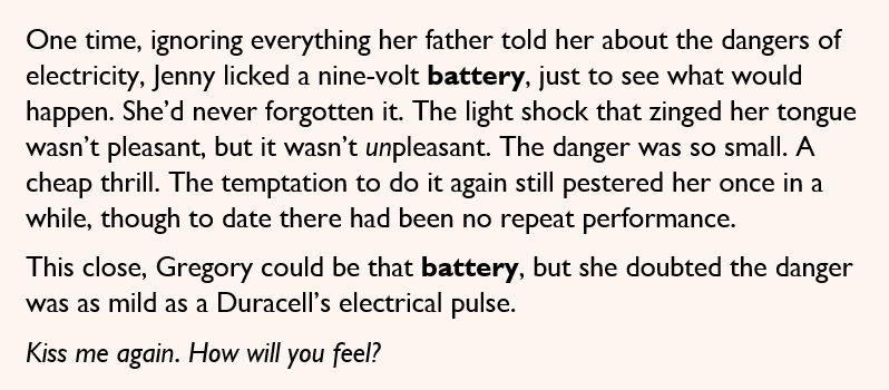 One time, ignoring everything her father told her about the dangers of electricity, Jenny licked a nine-volt battery, just to see what would happen. She’d never forgotten it. The light shock that zinged her tongue wasn’t pleasant, but it wasn’t unpleasant. The danger was so small. A cheap thrill. The temptation to do it again still pestered her once in a while, though to date there had been no repeat performance. 

This close, Gregory could be that battery, but she doubted the danger was as mild as a Duracell’s electrical pulse. 

Kiss me again. How will you feel?