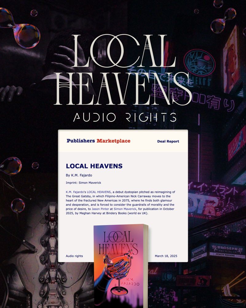 Publisher’s Marketplace Audio rights deal report screenshot

Imprint: Simon Maverick
K.M. Fajardo's LOCAL HEAVENS, a debut dystopian pitched as reimagining of The Great Gatsby, in which Filipino-American Nick Carraway moves to the heart of the fractured New Americas in 2075, where he finds both glamour and desperation, and is forced to consider the guardrails of morality and the price of desire, to Jason Pinter at Simon Maverick, for publication in October 2025, by Meghan Harvey at Bindery Books (world ex UK)