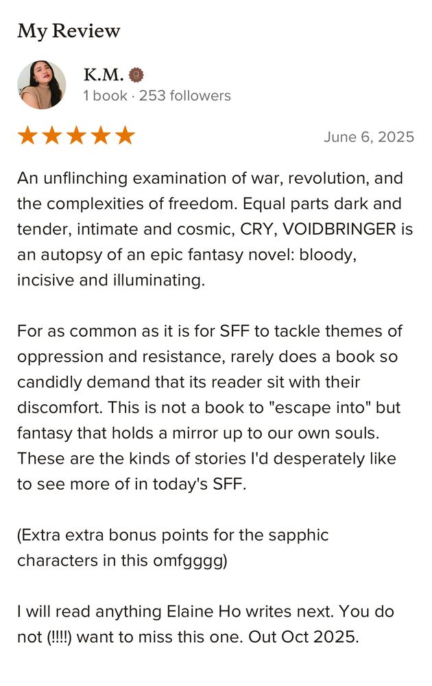 My Review

An unflinching examination of war, revolution, and the complexities of freedom. Equal parts dark and tender, intimate and cosmic, CRY, VOIDBRINGER is an autopsy of an epic fantasy novel: bloody, incisive and illuminating.
For as common as it is for SFF to tackle themes of oppression and resistance, rarely does a book so candidly demand that its reader sit with their discomfort. This is not a book to "escape into" but fantasy that holds a mirror up to our own souls.
These are the kinds of stories l'd desperately like to see more of in today's SFF.
(Extra extra bonus points for the sapphic characters in this omfgggg)
I will read anything Elaine Ho writes next. You do not (!!!!) want to miss this one. Out Oct 2025.