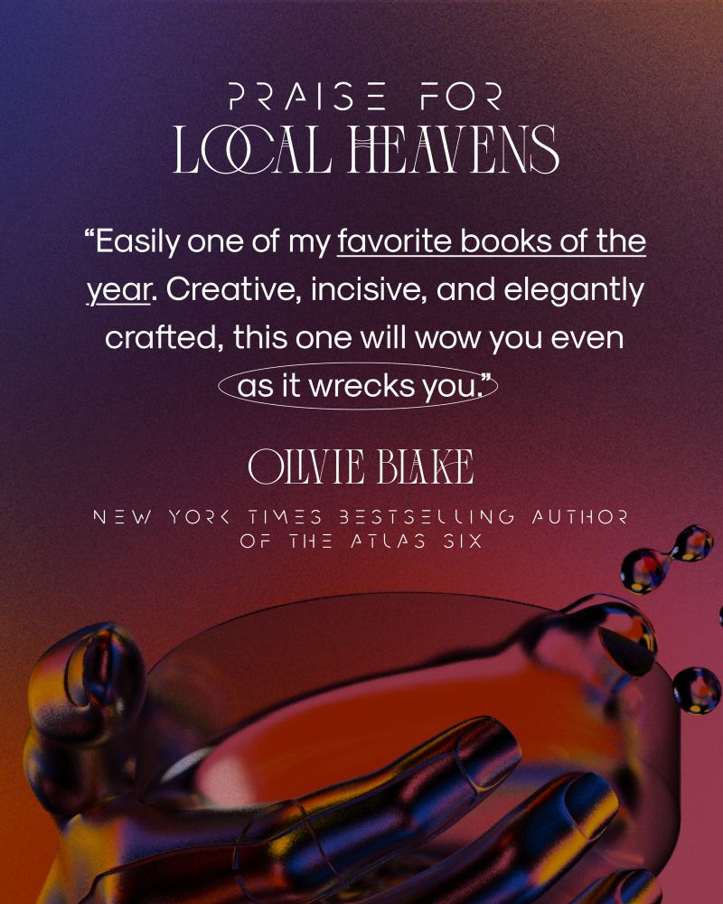 PRAISE FOR LOCAL HEAVENS
"Easily one of my favorite books of the year. Creative, incisive, and elegantly crafted, this one will wow you even as it wrecks you.
Olivie Blake
NEW YORK TIMES BESTSELING AUTHOR
OF THE ATLAS SIX