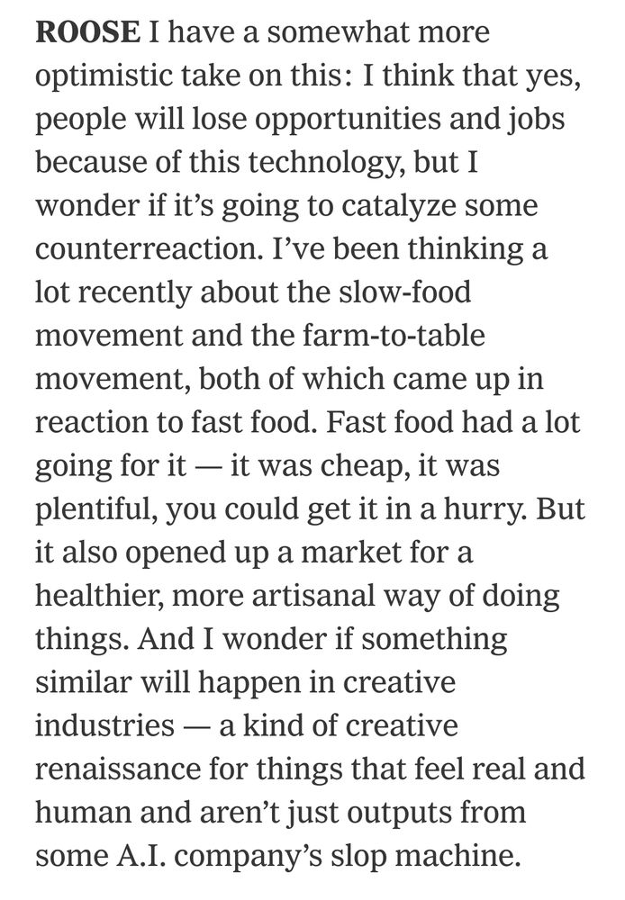 ROOSE I have a somewhat more optimistic take on this: I think that yes, people will lose opportunities and jobs because of this technology, but I wonder if it’s going to catalyze some counterreaction. I’ve been thinking a lot recently about the slow-food movement and the farm-to-table movement, both of which came up in reaction to fast food. Fast food had a lot going for it — it was cheap, it was plentiful, you could get it in a hurry. But it also opened up a market for a healthier, more artisanal way of doing things. And I wonder if something similar will happen in creative industries — a kind of creative renaissance for things that feel real and human and aren’t just outputs from some A.I. company’s slop machine.