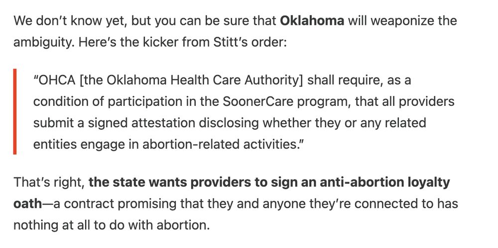 We don’t know yet, but you can be sure that Oklahoma will weaponize the ambiguity. Here’s the kicker from Stitt’s order:

“OHCA [the Oklahoma Health Care Authority] shall require, as a condition of participation in the SoonerCare program, that all providers submit a signed attestation disclosing whether they or any related entities engage in abortion-related activities.”

That’s right, the state wants providers to sign an anti-abortion loyalty oath—a contract promising that they and anyone they’re connected to has nothing at all to do with abortion.