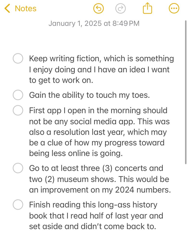 - Keep writing fiction, which is something I enjoy doing and I have an idea I want to get to work on. 
- Gain the ability to touch my toes. 
- First app I open in the morning should not be any social media app. This was also a resolution last year, which may be a clue of how my progress toward being less online is going. 
- Go to at least three (3) concerts and two (2) museum shows. This would be an improvement on my 2024 numbers. 
- Finish reading this long-ass history book that I read half of last year and set aside and didn’t come back to. 