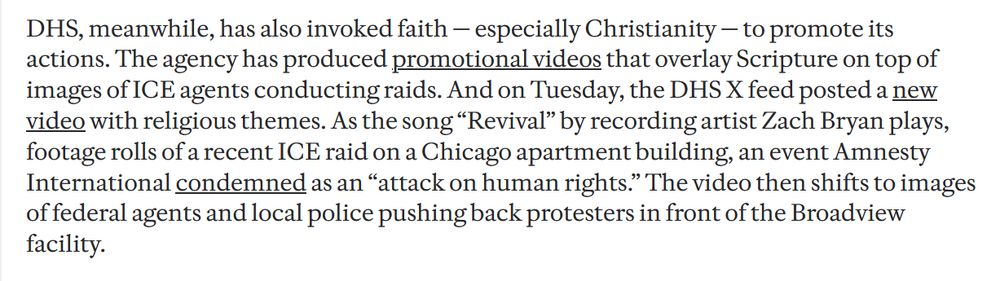 DHS, meanwhile, has also invoked faith — especially Christianity — to promote its actions. The agency has produced promotional videos that overlay Scripture on top of images of ICE agents conducting raids. And on Tuesday, the DHS X feed posted a new video with religious themes. As the song “Revival” by recording artist Zach Bryan plays, footage rolls of a recent ICE raid on a Chicago apartment building, an event Amnesty International condemned as an “attack on human rights.” The video then shifts to images of federal agents and local police pushing back protesters in front of the Broadview facility.