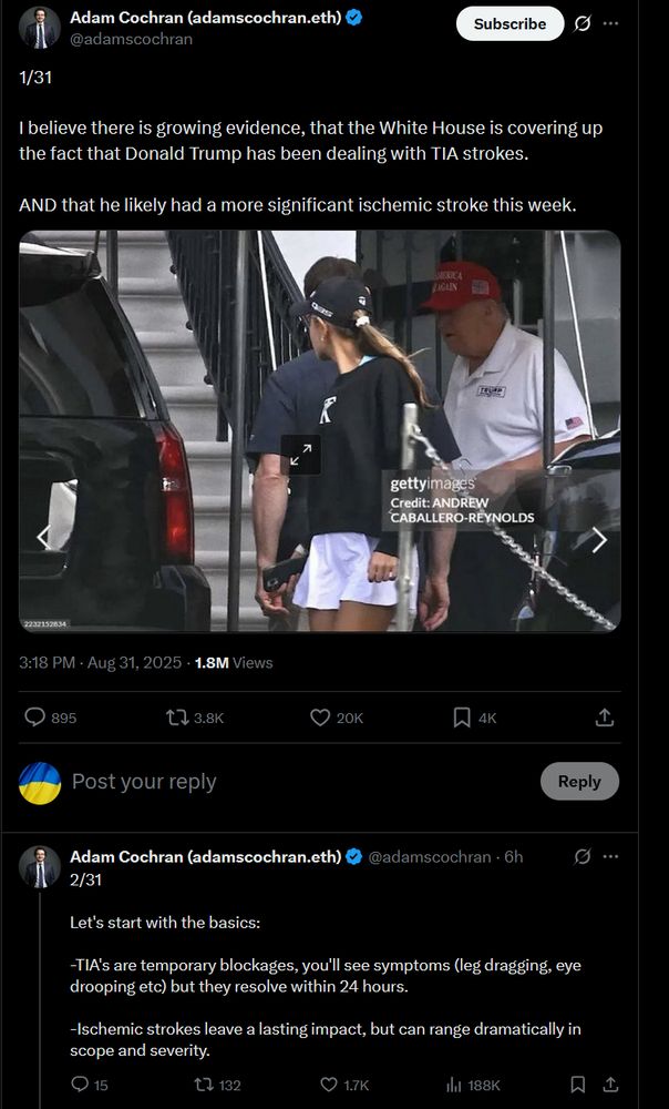 Adam Cochran (adamscochran.eth) @adamscochran: 1/31 I believe there is growing evidence, that the White House is covering up the fact that Donald Trump has been dealing with TIA strokes. AND that he likely had a more significant ischemic stroke this week. [Getty Images photo of Trump from a distance, said to be going to golf.] Adam Cochran (adamscochran.eth) @adamscochran: 2/31 Let's start with the basics: -TIA's are temporary blockages, you'll see symptoms (leg dragging, eye drooping etc) but they resolve within 24 hours. -Ischemic strokes leave a lasting impact, but can range dramatically in scope and severity.