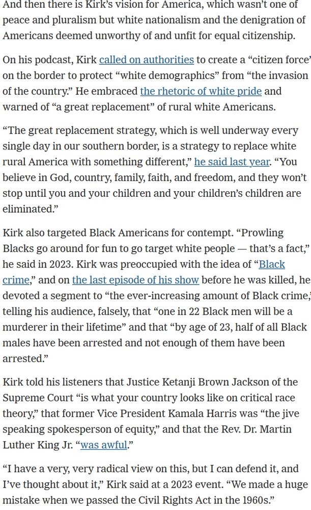 And then there is Kirk’s vision for America, which wasn’t one of peace and pluralism but white nationalism and the denigration of Americans deemed unworthy of and unfit for equal citizenship.

On his podcast, Kirk called on authorities to create a “citizen force” on the border to protect “white demographics” from “the invasion of the country.” He embraced the rhetoric of white pride and warned of “a great replacement” of rural white Americans.

“The great replacement strategy, which is well underway every single day in our southern border, is a strategy to replace white rural America with something different,” he said last year. “You believe in God, country, family, faith, and freedom, and they won’t stop until you and your children and your children’s children are eliminated.”

Kirk also targeted Black Americans for contempt. “Prowling Blacks go around for fun to go target white people — that’s a fact,” he said in 2023. Kirk was preoccupied with the idea of “Black crime,” and on the last episode of his show before he was killed, he devoted a segment to “the ever-increasing amount of Black crime,” telling his audience, falsely, that “one in 22 Black men will be a murderer in their lifetime” and that “by age of 23, half of all Black males have been arrested and not enough of them have been arrested.”

Kirk told his listeners that Justice Ketanji Brown Jackson of the Supreme Court “is what your country looks like on critical race theory,” that former Vice President Kamala Harris was “the jive speaking spokesperson of equity,” and that the Rev. Dr. Martin Luther King Jr. “was awful.”

“I have a very, very radical view on this, but I can defend it, and I’ve thought about it,” Kirk said at a 2023 event. “We made a huge mistake when we passed the Civil Rights Act in the 1960s.”