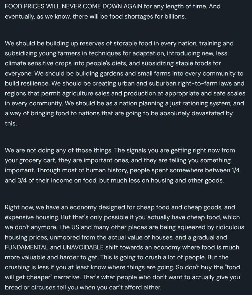 FOOD PRICES WILL NEVER COME DOWN AGAIN for any length of time. And eventually, as we know, there will be food shortages for billions.

 

We should be building up reserves of storable food in every nation, training and subsidizing young farmers in techniques for adaptation, introducing new, less climate sensitive crops into people's diets, and subsidizing staple foods for everyone. We should be building gardens and small farms into every community to build resilience. We should be creating urban and suburban right-to-farm laws and regions that permit agriculture sales and production at appropriate and safe scales in every community. We should be as a nation planning a just rationing system, and a way of bringing food to nations that are going to be absolutely devastated by this.

 

We are not doing any of those things. The signals you are getting right now from your grocery cart, they are important ones, and they are telling you something important. Through most of human history, people spent somewhere between 1/4 and 3/4 of their income on food, but much less on housing and other goods.

 

Right now, we have an economy designed for cheap food and cheap goods, and expensive housing. But that's only possible if you actually have cheap food, which we don't anymore. The US and many other places are being squeezed by ridiculous housing prices, unmoored from the actual value of houses, and a gradual and FUNDAMENTAL and UNAVOIDABLE shift towards an economy where food is much more valuable and harder to get. This is going to crush a lot of people. But the crushing is less if you at least know where things are going. So don't buy the "food will get cheaper" narrative. That's what people who don't want to actually give you bread or circuses tell you when you can't afford either.