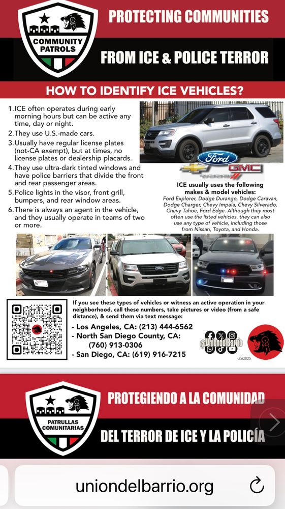 How to identify an ICE vehicle. 

1. ICE often operates during early 
morning hours but can be active any time, day or night.

2. They use U.S.-made cars.

3. Usually have regular license plates (not-CA exempt), but at times no license plates or dealership placards. 

4. They use ultra-dark tinted windows and have police barriers that divide the front and rear passenger areas. 

5. Police lights in the visor, front grill, bumpers, and rear window areas. 

6. There is always an agent in the vehicle.
