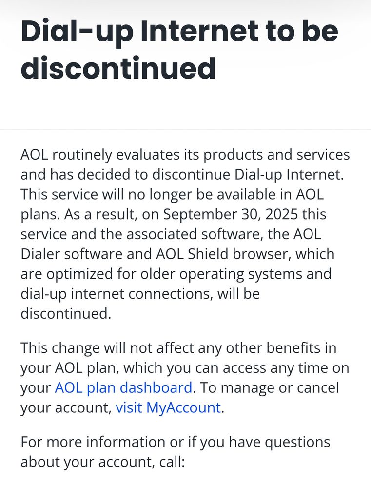 Dial-up Internet to be discontinued
AOL routinely evaluates its products and services and has decided to discontinue Dial-up Internet. This service will no longer be available in AOL plans. As a result, on September 30, 2025 this service and the associated software, the AOL Dialer software and AOL Shield browser, which are optimized for older operating systems and dial-up internet connections, will be discontinued.

This change will not affect any other benefits in your AOL plan, which you can access any time on your AOL plan dashboard. To manage or cancel your account, visit MyAccount.