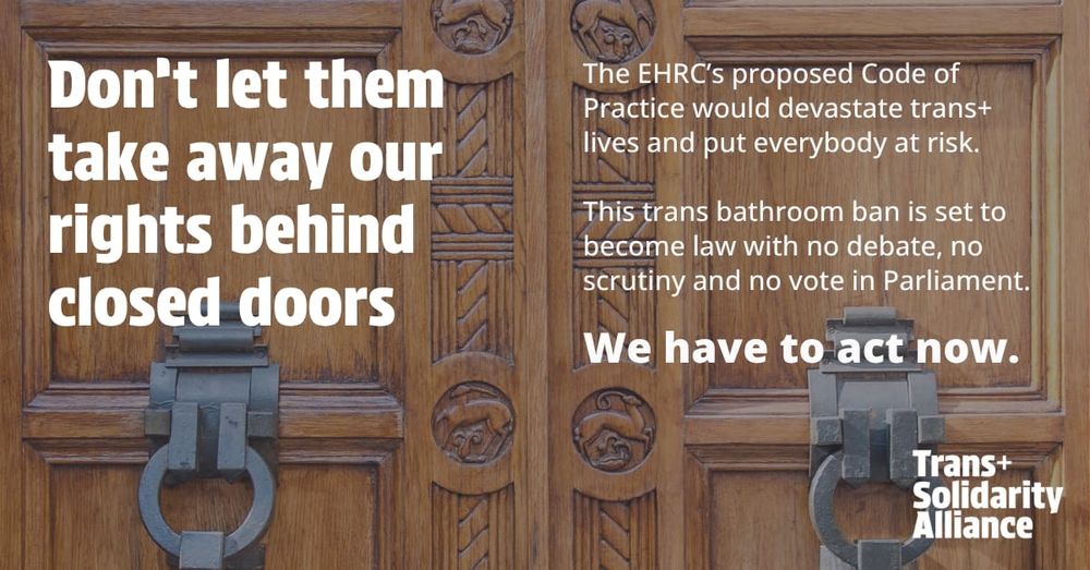 Don't let them take away our rights behind closed doors

The EHRC's proposed Code of Practice would devastate trans+ lives and put everybody at risk.

This trans bathroom ban is set to become law with no debate, no scrutiny and no vote in Parliament.

We have to act now.