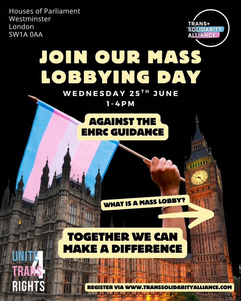 Join our mass lobbying day - wednesday 25th June 1-4pm - Against the EHRC Guidance. Together we can make a difference. Register via www.transsolidarityalliance.com

Trans+ Solidarity Alliance logo. Unite 4 Trans Rights logo. A picture of a trans flag being held over Westminster Palace.