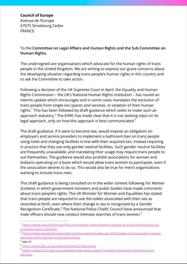 To the Committee on Legal Affairs and Human Rights and the Sub-Committee on Human Rights,

The undersigned are organisations which advocate for the human rights of trans people in the United Kingdom. We are writing to express our grave concerns about the developing situation regarding trans people's human rights in this country and to ask the Committee to take action.

Following a decision of the UK Supreme Court in April, the Equality and Human Rights Commission - the UK's National Human Rights Institution - has issued an interim update which encourages and in some cases mandates the exclusion of trans people from single-sex spaces and services, in violation of their human rights. This has been followed by draft guidance which seeks to make such an approach statutory. The EHRC has made clear that it is not seeking input on its legal approach, only on how this approach is best communicated.

The draft guidance, if it were to become law, would impose an obligation on employers and service providers to implement a bathroom ban on trans people using toilet and changing facilities in line with their acquired sex, instead requiring in practice that they use only gender neutral facilities. Such gender neutral facilities are frequently unavailable, and mandating their usage may require trans people to out themselves. The guidance would also prohibit associations for women and lesbians operating on a basis which would allow trans women to participate, even if the association desires to do so. This would also be true for men's organisations wanting to include trans men.

This draft guidance is being consulted on in the wider context following For Women Scotland, in which government ministers and public bodies have made comments about trans people's rights. The UK Minister for Women and Equalities has stated that trans people are required to use the toilets associated with their sex as recorded at birth, even where their change in sex is recognised by a Gender Recognition Cer…