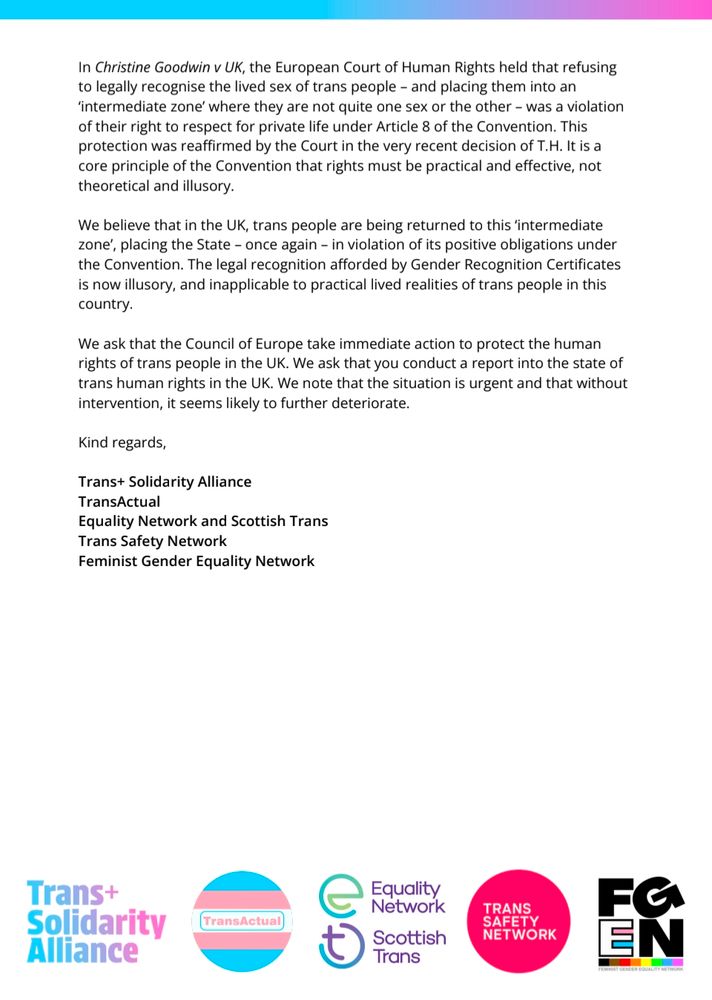 In Christine Goodwin v UK, the European Court of Human Rights held that refusing to legally recognise the lived sex of trans people and placing them into an 'intermediate zone' where they are not quite one sex or the other was a violation of their right to respect for private life under Article 8 of the Convention. This protection was reaffirmed by the Court in the very recent decision of T.H. It is a core principle of the Convention that rights must be practical and effective, not theoretical and illusory.

We believe that in the UK, trans people are being returned to this 'intermediate zone', placing the State - once again - in violation of its positive obligations under the Convention. The legal recognition afforded by Gender Recognition Certificates is now illusory, and inapplicable to practical lived realities of trans people in this country.

We ask that the Council of Europe take immediate action to protect the human rights of trans people in the UK. We ask that you conduct a report into the state of trans human rights in the UK. We note that the situation is urgent and that without intervention, it seems likely to further deteriorate.

Kind regards,

Trans+ Solidarity Alliance

TransActual

Equality Network and Scottish Trans

Trans Safety Network

Feminist Gender Equality Network