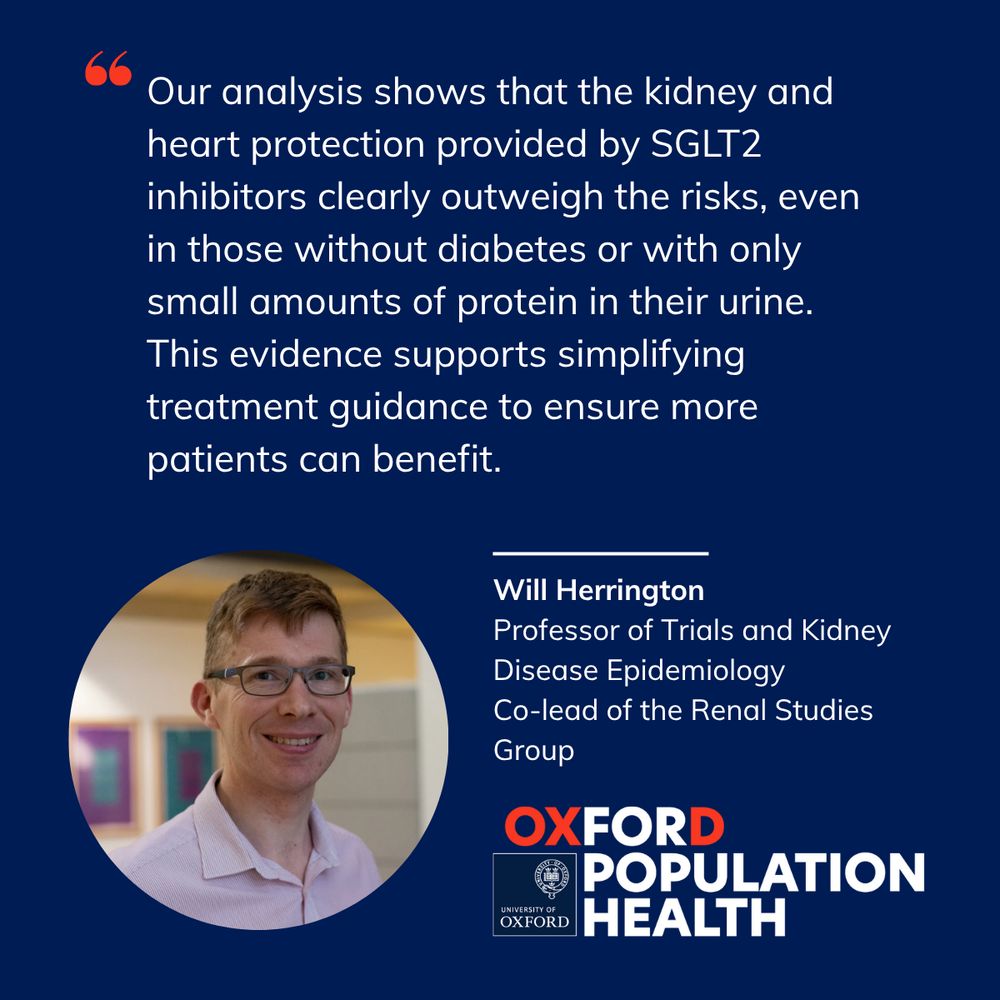 Navy blue background with a photo of Will Herrington, Professor of Trials and Kidney Disease Epidemiology
Co-lead of the Renal Studies Group and the Oxford Population Health logo. Quote reads Our analysis shows that the kidney and heart protection provided by SGLT2 inhibitors clearly outweigh the risks, even in those without diabetes or with only small amounts of protein in their urine. This evidence supports simplifying treatment guidance to ensure more patients can benefit.