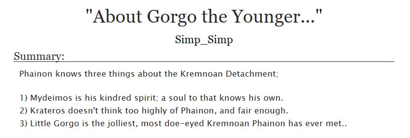 Title: "About Gorgo the Younger..."
Author: Simp_Simp

Summary:
Phainon knows three things about the Kremnoan Detachment;

1) Mydeimos is his kindred spirit; a soul to that knows his own.
2) Krateros doesn't think too highly of Phainon, and fair enough.
3) Little Gorgo is the jolliest, most doe-eyed Kremnoan Phainon has ever met.