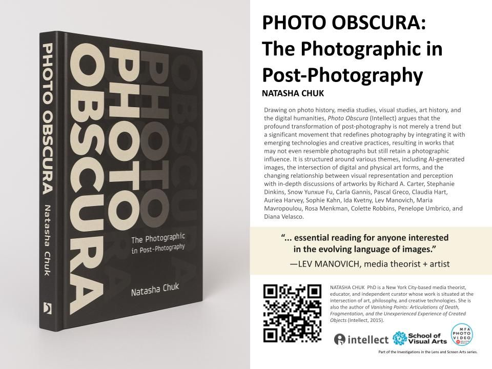 Promotional postcard:

Photo Obscura
The Photographic in Post-Photography
Natasha Chuk

Drawing on photo history, media studies, visual studies, art history, and the digital humanities, Photo Obscura (Intellect) argues that the profound transformation of post-photography is not merely a trend but a significant movement that redefines photography by integrating it with emerging technologies and creative practices, resulting in works that may not even resemble photographs but still retain a photographic influence. It is structured around various themes, including Al-generated images, the intersection of digital and physical art forms, and the changing relationship between visual representation and perception with in-depth discussions of artworks by Richard A. Carter, Stephanie Dinkins, Snow Yunxue Fu, Carla Gannis, Pascal Greco, Claudia Hart, Auriea Harvey, Sophie Kahn, Ida Kvetny, Lev Manovich, Maria Mavropoulou, Rosa Menkman, Colette Robbins, Penelope Umbrico, and Diana Velasco.
"... essential reading for anyone interested in the evolving language of images."
-LEV MANOVICH, media theorist + artist
NATASHA CHUK PhD is a New York City-based media theorist, educator, and independent curator whose work is situated at the intersection of art, philosophy, and creative technologies. She is also the author of Vanishing Points: Articulations of Death, Fragmentation, and the Unexperienced Experience of Created Objects (Intellect, 2015).

Part of the investigations in the Lens and Screen Arts series