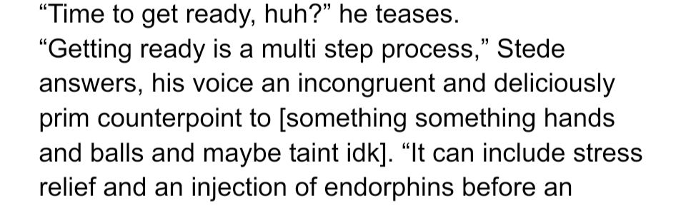 “Time to get ready, huh?” he teases.

“Getting ready is a multi step process,” Stede answers, his voice an incongruent and deliciously prim counterpoint to [something something hands and balls and maybe taint idk]. “It can include stress relief and an injection of endorphins before an