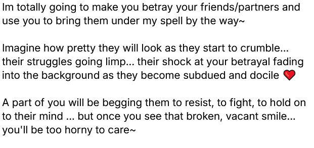 Im totally going to make you betray your friends/partners and use you to bring them under my spell by the way~ 

Imagine how pretty they will look as they start to crumble... their struggles going limp... their shock at your betrayal fading into the background as they become subdued and docile ❤️

A part of you will be begging them to resist, to fight, to hold on to their mind ... but once you see that broken, vacant smile... you'll be too horny to care~