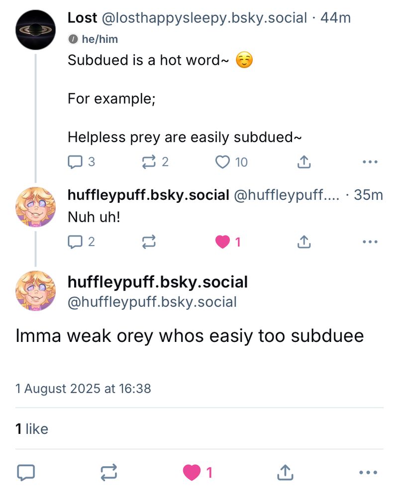 Bsky interaction.

Me:
Subdued is a hot word 
For example
Helpless prey are easily subdued~

huffleypuff:
Nuh uh!

(35mins later)

huffleypuff:
Imma weak orey whos easiy too subduee 