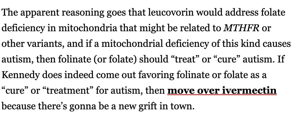 The apparent reasoning goes that leucovorin would address folate deficiency in mitochondria that might be related to MTHFR or other variants, and if a mitochondrial deficiency of this kind causes autism, then folinate (or folate) should “treat” or “cure” autism. If Kennedy does indeed come out favoring folinate or folate as a “cure” or “treatment” for autism, then move over ivermectin because there’s gonna be a new grift in town.

