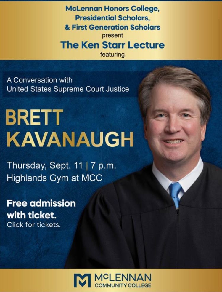 An image of a tightly rictusing SCOTUS justice Brett Kavanaugh in a white collared shirt, blue tie, and judge's robe. It reads: 

"McLennan Honors College, Presidential Scholars, & First Generation Scholars present The Ken Starr Lecture featuring a conversation with United States Supreme Court Justice Brett Kavanaugh, Thursday Sep 11, 7 p.m., Highlands Gym at MCC. Free admission with ticket. Click for tickets." Its predominant colors are gold and blue.