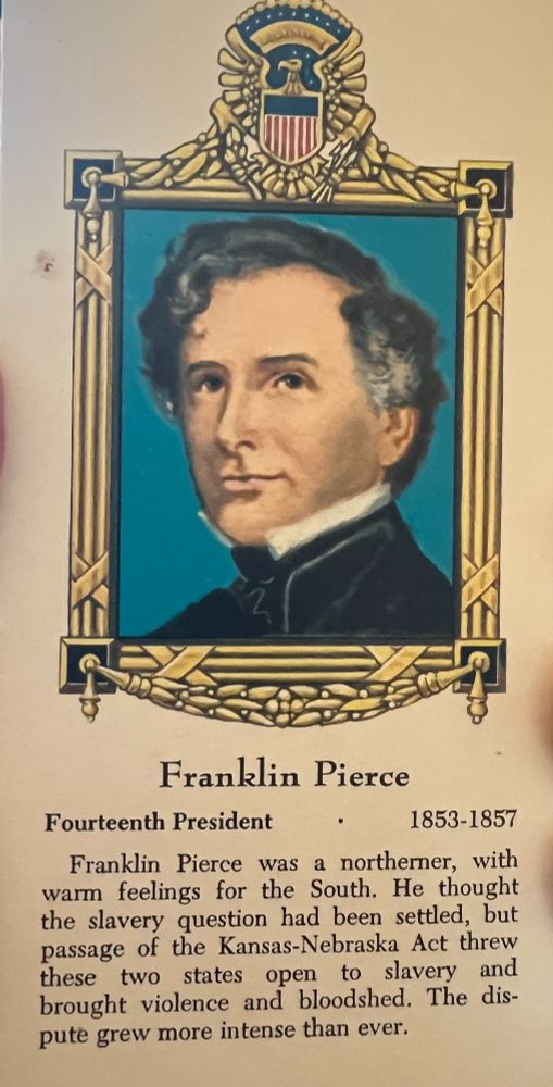 A card showing a cartoon image of Franklin Pierce as the 14th president (1853-1857) that reads: "Franklin Pierce was a Northerner, with warm feelings for the South. He thought the slavery question had been settled, but passage of the Kansas-Nebraska Act thew these two states open to slavery and brought violence and bloodhed. The dispute grew more intense than ever. 
