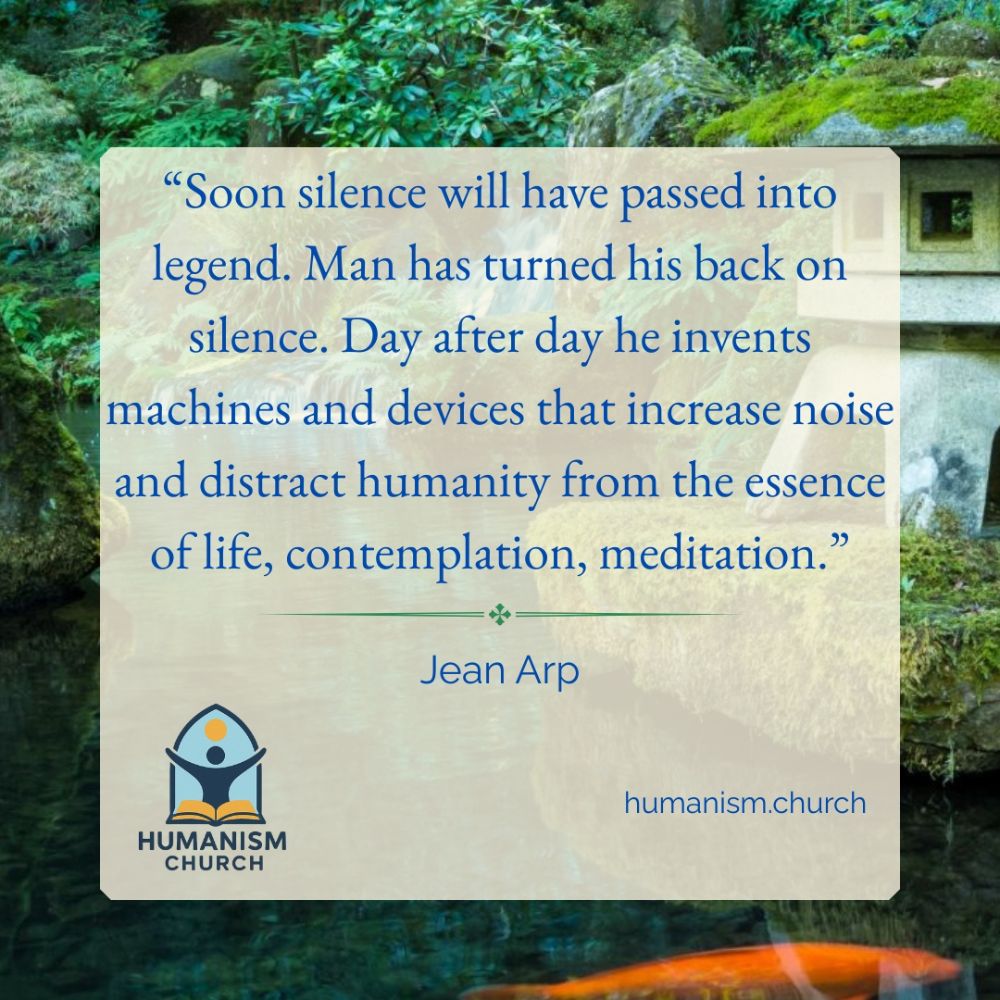 “Soon silence will have passed into legend. Man has turned his back on silence. Day after day he invents machines and devices that increase noise and distract humanity from the essence of life, contemplation, meditation.”  —Jean Arp  At the bottom left is the Humanism Church logo: a stylized human figure above an open book. At the bottom right is the text “humanism.church”. The background shows a lush, green garden with moss-covered rocks, still water, and part of a stone lantern.