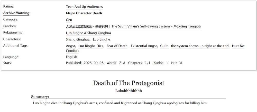 A screenshot of the title and information for the fic. It's called "Death of The Protagonist"
It's an English language fic of 718 words, is rated Teen, has a warning for Major Character Death.
It has the description "Luo Binghe dies in Shang Qinghua's arms, confused and frightened as Shang Qinghua apologizes for killing him." and is tagged with the following tags: Angst, Luo Binghe Dies, Fear of Death, Existential Angst, Guilt, the system shows up right at the end, Hurt No Comfort