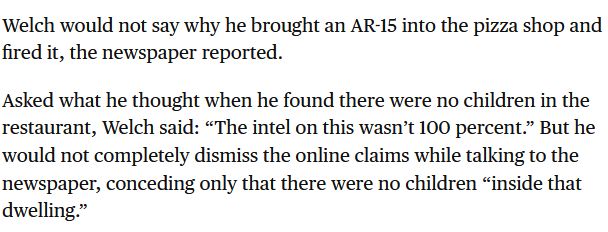 A clip from a news article about the pizzagate shooter:

"Welch would not say why he brought an AR-15 into the pizza shop and fired it, the newspaper reported.

Asked what he thought when he found there were no children in the restaurant, Welch said: “The intel on this wasn’t 100 percent.” But he would not completely dismiss the online claims while talking to the newspaper, conceding only that there were no children “inside that dwelling.”