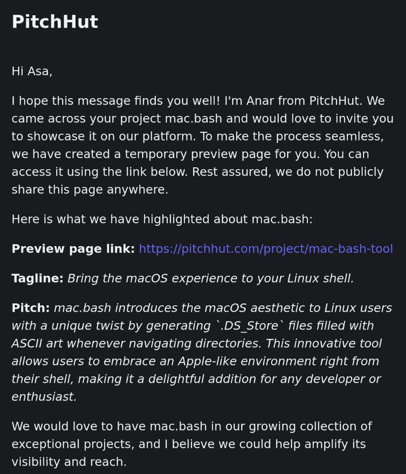 Hi Asa,

I hope this message finds you well! I'm Anar from PitchHut. We came across your project mac.bash and would love to invite you to showcase it on our platform. To make the process seamless, we have created a temporary preview page for you. You can access it using the link below. Rest assured, we do not publicly share this page anywhere.

Here is what we have highlighted about mac.bash:

Preview page link: https://pitchhut.com/project/mac-bash-tool

Tagline: Bring the macOS experience to your Linux shell.

Pitch: mac.bash introduces the macOS aesthetic to Linux users with a unique twist by generating `.DS_Store` files filled with ASCII art whenever navigating directories. This innovative tool allows users to embrace an Apple-like environment right from their shell, making it a delightful addition for any developer or enthusiast.

We would love to have mac.bash in our growing collection of exceptional projects, and I believe we could help amplify its visibility and reach.