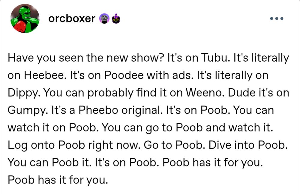 Have you seen the new show? It's on Tubu. It's literally on Heebee. It's on Poodee with ads. It's literally on Dippy. You can probably find it on Weeno. Dude it's on Gumpy. It's a Pheebo original. It's on Poob. You can watch it on Poob. You can go to Poob and watch it. Log onto Poob right now. Go to Poob. Dive into Poob. You can Poob it. It's on Poob. Poob has it for you. Poob has it for you.

https://www.tumblr.com/orcboxer/745857099387584512/have-you-seen-the-new-show-its-on-tubu-its