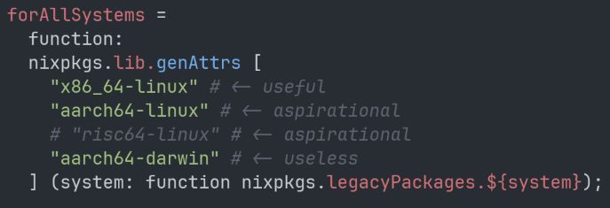       forAllSystems =
        function:
        nixpkgs.lib.genAttrs [
          "x86_64-linux" # <- useful
          "aarch64-linux" # <- aspirational 
          # "risc64-linux" # <- aspirational
          "aarch64-darwin" # <- useless
        ] (system: function nixpkgs.legacyPackages.${system});
