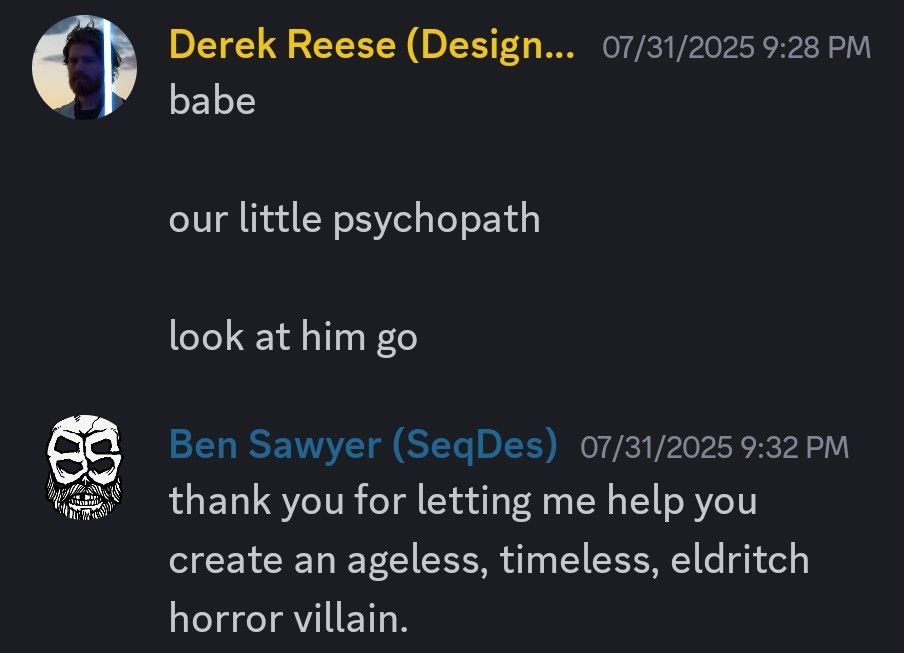 A text chat, where Derek Reese says "babe... our little psychopath... look at him go" and Ben Sawyer replies, "thank you for letting me help you create an ageless, timeless, eldritch horror villain."